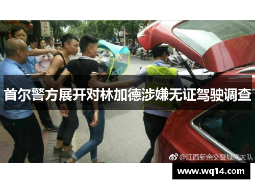 首尔警方展开对林加德涉嫌无证驾驶调查 首尔警方展开对林加德涉嫌无证驾驶调查